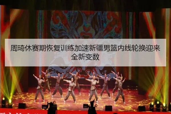 周琦休赛期恢复训练加速新疆男篮内线轮换迎来全新变数