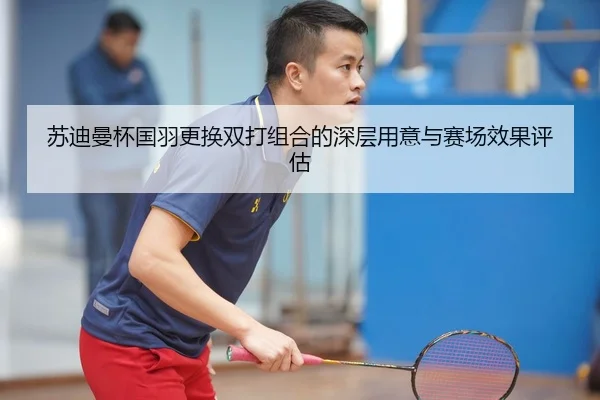 苏迪曼杯国羽更换双打组合的深层用意与赛场效果评估
