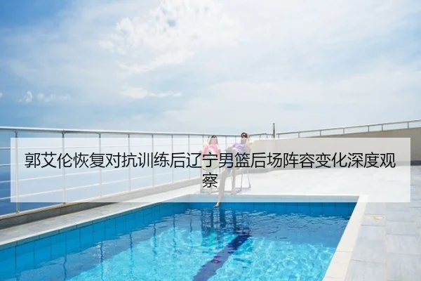郭艾伦恢复对抗训练后辽宁男篮后场阵容变化深度观察